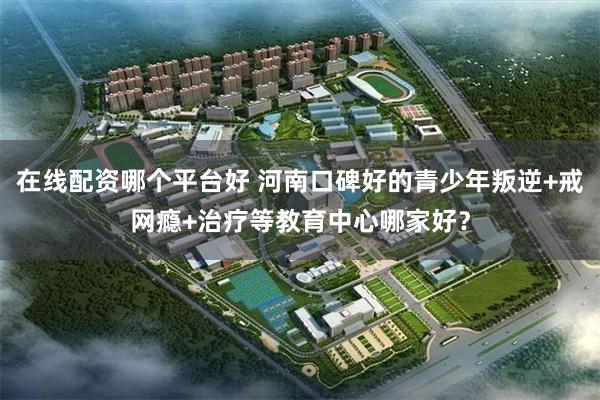 在线配资哪个平台好 河南口碑好的青少年叛逆+戒网瘾+治疗等教育中心哪家好？