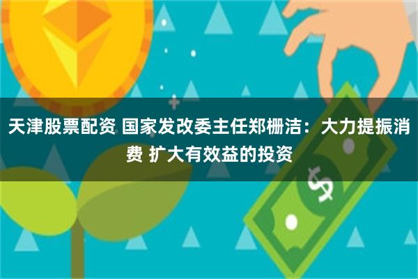   天津股票配资 国家发改委主任郑栅洁：大力提振消费 扩大有效益的投资