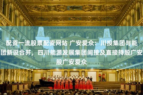 配资一流股票配资网站 广安爱众：川投集团与能投集团新设合并，四川能源发展集团间接及直接持股广安爱众