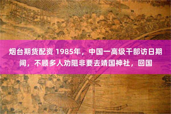 烟台期货配资 1985年，中国一高级干部访日期间，不顾多人劝阻非要去靖国神社，回国