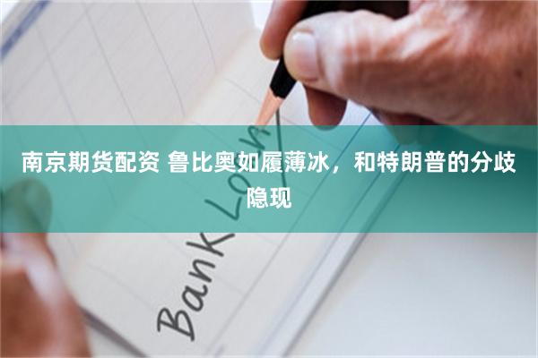 南京期货配资 鲁比奥如履薄冰，和特朗普的分歧隐现