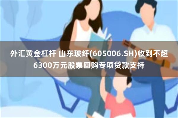 外汇黄金杠杆 山东玻纤(605006.SH)收到不超6300万元股票回购专项贷款支持
