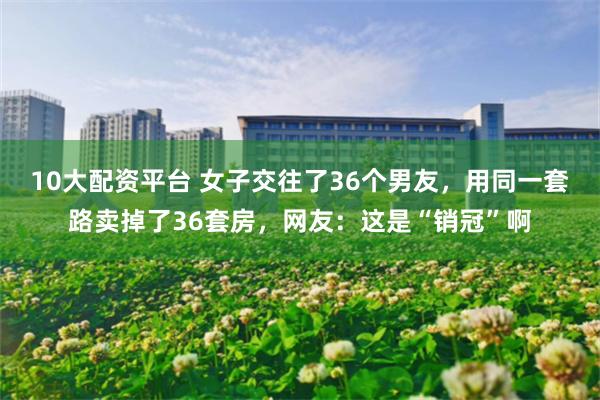 10大配资平台 女子交往了36个男友，用同一套路卖掉了36套房，网友：这是“销冠”啊