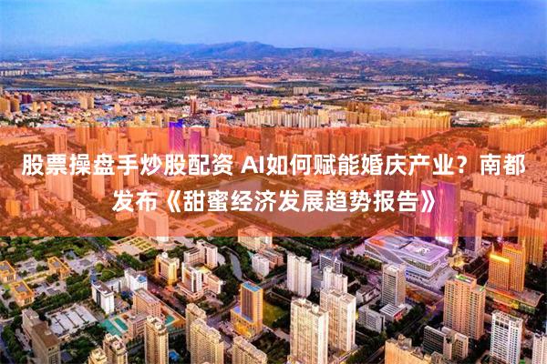 股票操盘手炒股配资 AI如何赋能婚庆产业？南都发布《甜蜜经济发展趋势报告》