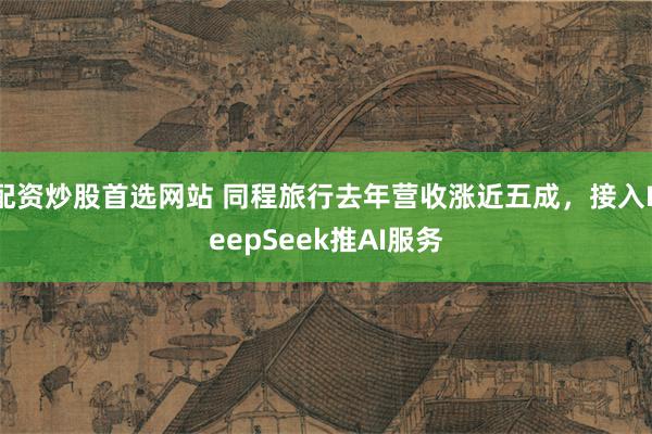 配资炒股首选网站 同程旅行去年营收涨近五成，接入DeepSeek推AI服务