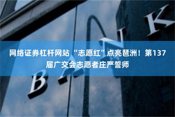 网络证券杠杆网站 “志愿红”点亮琶洲！第137届广交会志愿者