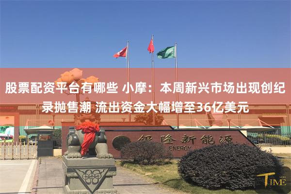 股票配资平台有哪些 小摩：本周新兴市场出现创纪录抛售潮 流出