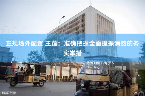 正规场外配资 王蕴：准确把握全面提振消费的务实举措
