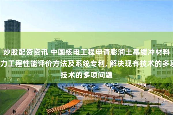 炒股配资资讯 中国核电工程申请膨润土基缓冲材料的水-力工程性能评价方法及系统专利, 解决现有技术的多项问题