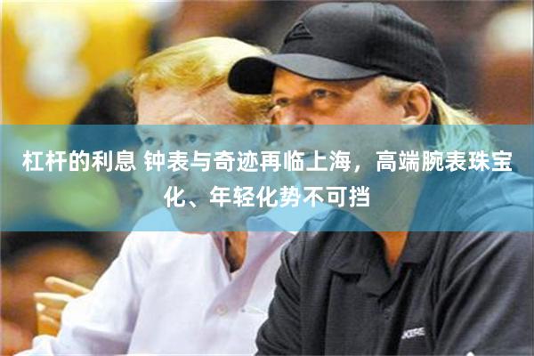 杠杆的利息 钟表与奇迹再临上海，高端腕表珠宝化、年轻化势不可挡