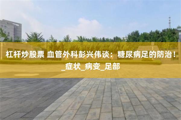 杠杆炒股票 血管外科彭兴伟谈：糖尿病足的防治！_症状_病变_足部