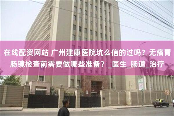 在线配资网站 广州建康医院坑么信的过吗？无痛胃肠镜检查前需要