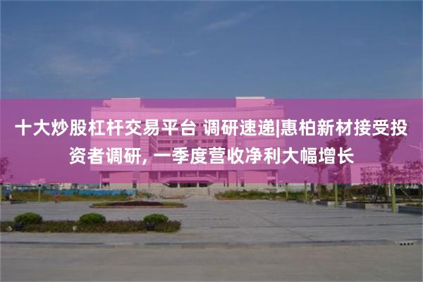 十大炒股杠杆交易平台 调研速递|惠柏新材接受投资者调研, 一
