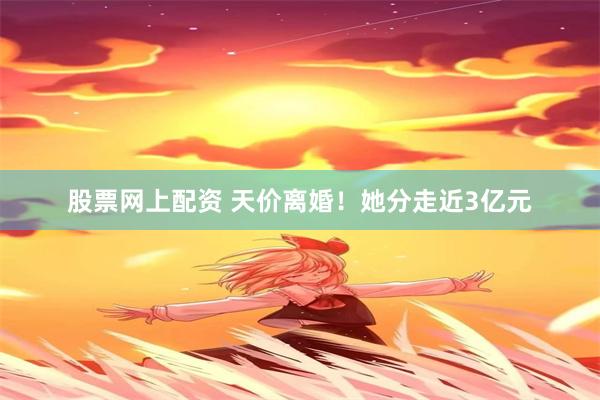 股票网上配资 天价离婚！她分走近3亿元