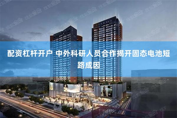 配资杠杆开户 中外科研人员合作揭开固态电池短路成因