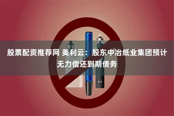 股票配资推荐网 美利云：股东中冶纸业集团预计无力偿还到期债务