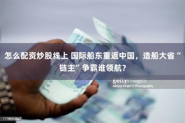 怎么配资炒股线上 国际船东重返中国，造船大省“链主”争霸谁领航？