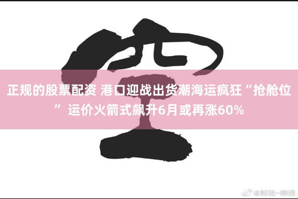 正规的股票配资 港口迎战出货潮海运疯狂“抢舱位” 运价火箭式飙升6月或再涨60%