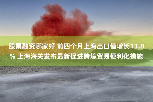 股票融资哪家好 前四个月上海出口值增长13.8% 上海海关发
