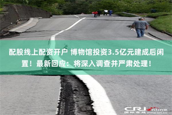 配股线上配资开户 博物馆投资3.5亿元建成后闲置！最新回应：
