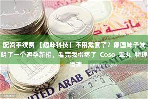 配资手续费 【趣味科技】不用戴套了？德国妹子发明了一个避孕新