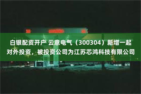 白银配资开户 云意电气（300304）新增一起对外投资，被投