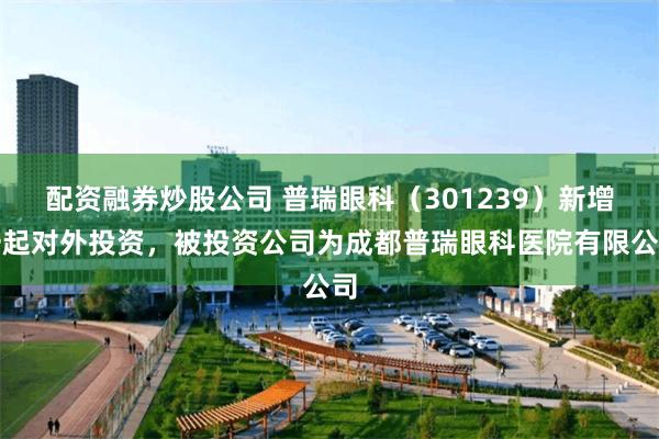 配资融券炒股公司 普瑞眼科（301239）新增一起对外投资，