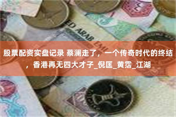 股票配资实盘记录 蔡澜走了，一个传奇时代的终结，香港再无四大才子_倪匡_黄霑_江湖