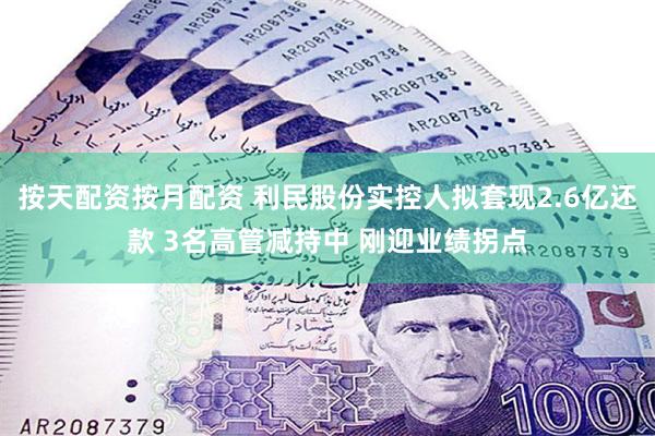 按天配资按月配资 利民股份实控人拟套现2.6亿还款 3名高管减持中 刚迎业绩拐点