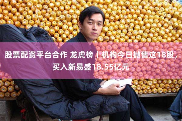 股票配资平台合作 龙虎榜丨机构今日抛售这18股，买入新易盛1