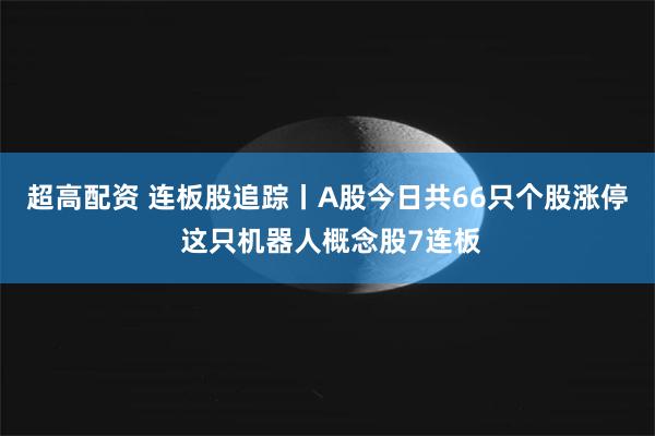 超高配资 连板股追踪丨A股今日共66只个股涨停 这只机器人概