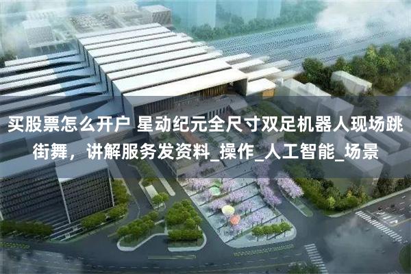 买股票怎么开户 星动纪元全尺寸双足机器人现场跳街舞，讲解服务
