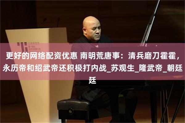 更好的网络配资优惠 南明荒唐事：清兵磨刀霍霍，永历帝和绍武帝