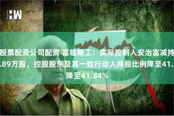 股票配资公司配资 富临精工：实际控制人安治富减持678.89万股，控股股东及其一致行动人持股比例降至41.84%