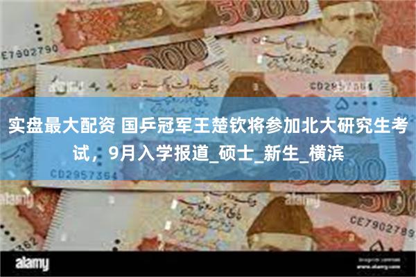 实盘最大配资 国乒冠军王楚钦将参加北大研究生考试，9月入学报道_硕士_新生_横滨