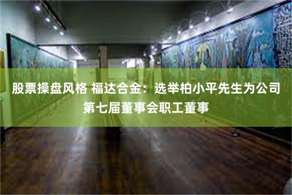 股票操盘风格 福达合金：选举柏小平先生为公司第七届董事会职工