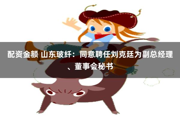 配资金额 山东玻纤：同意聘任刘克廷为副总经理、董事会秘书