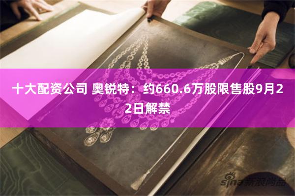 十大配资公司 奥锐特：约660.6万股限售股9月22日解禁