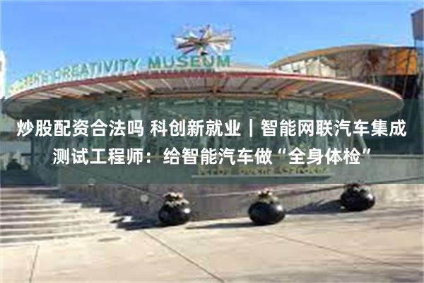 炒股配资合法吗 科创新就业｜智能网联汽车集成测试工程师：给智能汽车做“全身体检”