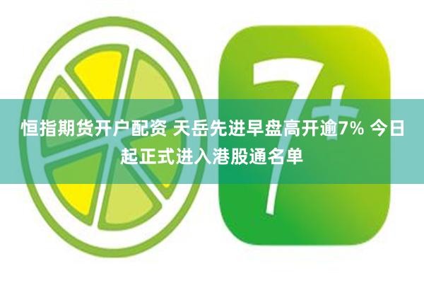 恒指期货开户配资 天岳先进早盘高开逾7% 今日起正式进入港股