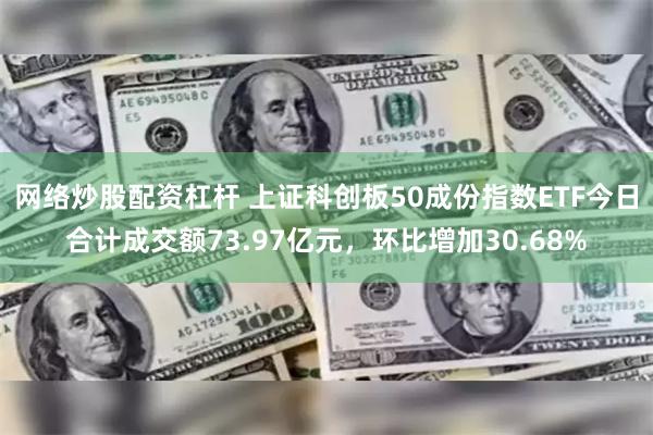 网络炒股配资杠杆 上证科创板50成份指数ETF今日合计成交额73.97亿元，环比增加30.68%