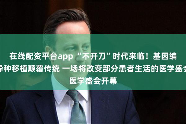 在线配资平台app “不开刀”时代来临！基因编辑与异种移植颠覆传统 一场将改变部分患者生活的医学盛会开幕