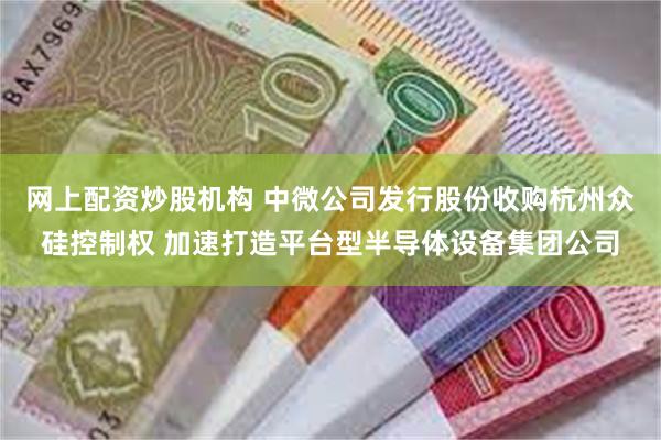 网上配资炒股机构 中微公司发行股份收购杭州众硅控制权 加速打