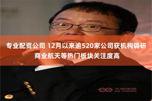 专业配资公司 12月以来逾520家公司获机构调研 商业航天等